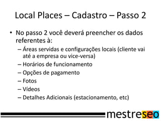 Local Places – Cadastro – Passo 2
• No passo 2 você deverá preencher os dados
  referentes à:
  – Áreas servidas e configurações locais (cliente vai
    até a empresa ou vice-versa)
  – Horários de funcionamento
  – Opções de pagamento
  – Fotos
  – Vídeos
  – Detalhes Adicionais (estacionamento, etc)
 