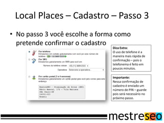 Local Places – Cadastro – Passo 3
• No passo 3 você escolhe a forma como
  pretende confirmar o cadastro
                                Dica Extra:
                                O uso de telefone é a
                                maneira mais rápida de
                                confirmação – pois o
                                telefonema é feito em
                                poucos minutos.

                                Importante:
                                Nessa confirmação de
                                cadastro é enviado um
                                número de PIN – guarde
                                pois será necessário no
                                próximo passo.
 