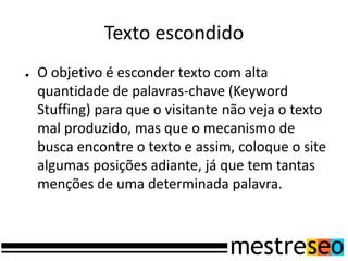 Texto escondido
●   O objetivo é esconder texto com alta
    quantidade de palavras-chave (Keyword
    Stuffing) para que o visitante não veja o texto
    mal produzido, mas que o mecanismo de
    busca encontre o texto e assim, coloque o site
    algumas posições adiante, já que tem tantas
    menções de uma determinada palavra.
 