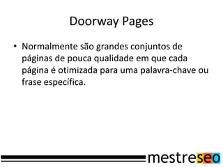 Doorway Pages
• Normalmente são grandes conjuntos de
  páginas de pouca qualidade em que cada
  página é otimizada para uma palavra-chave ou
  frase específica.
 