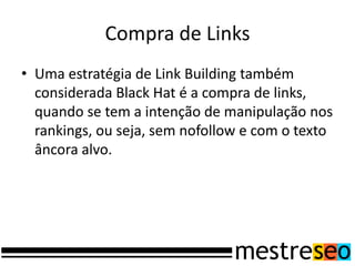 Compra de Links
• Uma estratégia de Link Building também
  considerada Black Hat é a compra de links,
  quando se tem a intenção de manipulação nos
  rankings, ou seja, sem nofollow e com o texto
  âncora alvo.
 