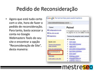 Pedido de Reconsideração
• Agora que está tudo certo
  com o site, hora de fazer o
  pedido de reconsideração.
  Para tanto, basta acessar a
  conta no Google
  Webmasters Tools do seu
  site e encontrar a opção
  “Reconsideração de Site”,
  desta maneira:
 