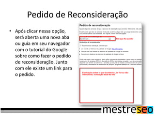 Pedido de Reconsideração
• Após clicar nessa opção,
  será aberta uma nova aba
  ou guia em seu navegador
  com o tutorial do Google
  sobre como fazer o pedido
  de reconsideração. Junto
  com ele existe um link para
  o pedido.
 