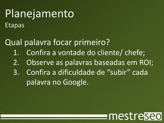 Planejamento
Etapas

Qual palavra focar primeiro?
  1. Confira a vontade do cliente/ chefe;
  2. Observe as palavras baseadas em ROI;
  3. Confira a dificuldade de “subir” cada
     palavra no Google.
 