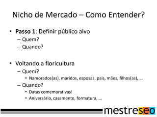 Nicho de Mercado – Como Entender?
• Passo 1: Definir público alvo
   – Quem?
   – Quando?


• Voltando a floricultura
   – Quem?
      • Namorados(as), maridos, esposas, pais, mães, filhos(as), …
   – Quando?
      • Datas comemorativas!
      • Aniversário, casamento, formatura, …
 