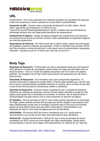URL
Comprimento - Url’s curtos aparecem em melhores posições nos resultados de pesquisa,
e são mais propensos a serem copiados em outros sites e compartilhadas.
Keywords na URL - Quanto maior a proporção de Keyword’s na URL melhor. Sendo
assim “www.SITE.com.br/Keyword” é melhor do que
“www.SITE.com.br/Pasta/Subpasta/Keyword” sendo o método mais recomendável de
otimização (embora isso não traga tantos beneficios de rankeamento).
Subdomínios X Páginas - Apesar da ligeira vantagem dos subdomínios com Keyword,
os mecanismos de busca se inclinam a atribuir maior popularidade as subpastas /páginas
ao invés de subdomínios.
Separadores de Palavras - Os hífens ainda são a melhor opção, apesar das promessas
de igualdade a todos os métodos de separação, o hífen é a escolha mais sensata. NOTA:
Isso não se aplica a nomes de domínios, onde quase nunca é recomendado a separação
(exemplo: “sucodeuva.com.br” é melhor que “suco-de-uva.com.br” )




Body Tags
Repetição de Keyword’s - É difícil saber ao certo a quantidade exata que uma keyword
deve aparecer no corpo de uma página, porém exista uma regra que tem dado certo ao
longo do tempo - “De 2 á 3 vezes em páginas pequenas e de 4 á 6 vezes em páginas
grandes”. As vantagens de se fugir dessa regra parecem tão pequenas que não vale a
pena arriscar.
Densidade de Keyword’s - Um verdadeiro mito como componente algoritmico, no
entanto ainda está na cabeça de muiotos SEO’s. Embora seja verdade que o uso de mais
de um termo na keyword/frase possibilite melhoras no ranking, não á duvidas de que este
nunca foi item fórmula pela os mecanismos medem a relevância.
Variantes de Keyword’s - A tempos existe a suspeita de que a variação de keywords
influência nos rankings de pesquisa, a teoria é de que essas variantes ao longo de uma
página pode ajudar com a otimização do conteúdo, no entanto, não se esforce tanto. A
recomendação é de pelo menos uma ou duas variaantes no decorrer da página.
H1 Headline - Tem-se pensado na Tag H1 como tendo grande importância na otimização
On-Page, porém recentes estudos tem provado que ela tem relação muito pequena com
altas classificações (quase zero na verdade). Enquanto esta é uma prova convincente,
apesar de seus efeito quase nulos para SEO, ainda assim é recomendável o uso
adequado da Tag H1 como título da página para fins de Semântica.
H2/H3/H4/Hx - Em termos SEO tem menor importância que a H1, ainda assim é
recomendável o uso correto de tais Tag’s para atribuição de valor Semântico.
Atributo Alt - Surpreendentemente o “atributo alt” que a muito se pensava ter pouca
correlação com SEO, provou ter forte relação com altas classificações. Sendo assim,
recomendamos o uso de uma imagem com keyword/frase no “atributo alt” da “Tag img”.


Publicitário Virtual | Marketing Digital – SEO – Mídias Sociais   http://www.PublicitarioVirtual.com.br
 