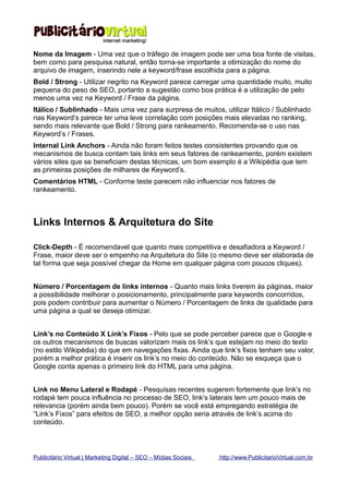 Nome da Imagem - Uma vez que o tráfego de imagem pode ser uma boa fonte de visitas,
bem como para pesquisa natural, então torna-se importante a otimização do nome do
arquivo de imagem, inserindo nele a keyword/frase escolhida para a página.
Bold / Strong - Utilizar negrito na Keyword parece carregar uma quantidade muito, muito
pequena do peso de SEO, portanto a sugestão como boa prática é a utilização de pelo
menos uma vez na Keyword / Frase da página.
Itálico / Sublinhado - Mais uma vez para surpresa de muitos, utilizar Itálico / Sublinhado
nas Keyword’s parece ter uma leve correlação com posições mais elevadas no ranking,
sendo mais relevante que Bold / Strong para rankeamento. Recomenda-se o uso nas
Keyword’s / Frases.
Internal Link Anchors - Ainda não foram feitos testes consistentes provando que os
mecanismos de busca contam tais links em seus fatores de rankeamento, porém existem
vários sites que se beneficiam destas técnicas, um bom exemplo é a Wikipédia que tem
as primeiras posições de milhares de Keyword’s.
Comentários HTML - Conforme teste parecem não influenciar nos fatores de
rankeamento.



Links Internos & Arquitetura do Site

Click-Depth - É recomendavel que quanto mais competitiva e desafiadora a Keyword /
Frase, maior deve ser o empenho na Arquitetura do Site (o mesmo deve ser elaborada de
tal forma que seja possível chegar da Home em qualquer página com poucos cliques).


Número / Porcentagem de links internos - Quanto mais links tiverem ás páginas, maior
a possibilidade melhorar o posicionamento, principalmente para keywords concorridos,
pois podem contribuir para aumentar o Número / Porcentagem de links de qualidade para
uma página a qual se deseja otimizar.


Link’s no Conteúdo X Link’s Fixos - Pelo que se pode perceber parece que o Google e
os outros mecanismos de buscas valorizam mais os link’s que estejam no meio do texto
(no estilo Wikipédia) do que em navegações fixas. Ainda que link’s fixos tenham seu valor,
porém a melhor prática é inserir os link’s no meio do conteúdo. Não se esqueça que o
Google conta apenas o primeiro link do HTML para uma página.


Link no Menu Lateral e Rodapé - Pesquisas recentes sugerem fortemente que link’s no
rodapé tem pouca influência no processo de SEO, link’s laterais tem um pouco mais de
relevancia (porém ainda bem pouco). Porém se você está empregando estratégia de
“Link’s Fixos” para efeitos de SEO, a melhor opção seria através de link’s acima do
conteúdo.



Publicitário Virtual | Marketing Digital – SEO – Mídias Sociais   http://www.PublicitarioVirtual.com.br
 