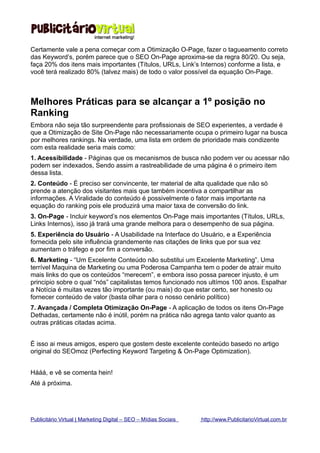 Certamente vale a pena começar com a Otimização O-Page, fazer o tagueamento correto
das Keyword’s, porém parece que o SEO On-Page aproxima-se da regra 80/20. Ou seja,
faça 20% dos itens mais importantes (Títulos, URLs, Link’s Internos) conforme a lista, e
você terá realizado 80% (talvez mais) de todo o valor possível da equação On-Page.



Melhores Práticas para se alcançar a 1º posição no
Ranking
Embora não seja tão surpreendente para profissionais de SEO experientes, a verdade é
que a Otimização de Site On-Page não necessariamente ocupa o primeiro lugar na busca
por melhores rankings. Na verdade, uma lista em ordem de prioridade mais condizente
com esta realidade seria mais como:
1. Acessibilidade - Páginas que os mecanismos de busca não podem ver ou acessar não
podem ser indexados, Sendo assim a rastreabilidade de uma página é o primeiro item
dessa lista.
2. Conteúdo - É preciso ser convincente, ter material de alta qualidade que não só
prende a atenção dos visitantes mais que também incentiva a compartilhar as
informações. A Viralidade do conteúdo é possivelmente o fator mais importante na
equação do ranking pois ele produzirá uma maior taxa de conversão do link.
3. On-Page - Incluir keyword’s nos elementos On-Page mais importantes (Títulos, URLs,
Links Internos), isso já trará uma grande melhora para o desempenho de sua página.
5. Experiência do Usuário - A Usabilidade na Interface do Usuário, e a Experiência
fornecida pelo site influência grandemente nas citações de links que por sua vez
aumentam o tráfego e por fim a conversão.
6. Marketing - “Um Excelente Conteúdo não substitui um Excelente Marketing”. Uma
terrível Maquina de Marketing ou uma Poderosa Campanha tem o poder de atrair muito
mais links do que os conteúdos “merecem”, e embora isso possa parecer injusto, é um
principio sobre o qual “nós” capitalistas temos funcionado nos ultímos 100 anos. Espalhar
a Notícia é muitas vezes tão importante (ou mais) do que estar certo, ser honesto ou
fornecer conteúdo de valor (basta olhar para o nosso cenário político)
7. Avançada / Completa Otimização On-Page - A aplicação de todos os itens On-Page
Dethadas, certamente não é inútil, porém na prática não agrega tanto valor quanto as
outras práticas citadas acima.


É isso ai meus amigos, espero que gostem deste excelente conteúdo basedo no artigo
original do SEOmoz (Perfecting Keyword Targeting & On-Page Optimization).


Hááá, e vê se comenta hein!
Até á próxima.




Publicitário Virtual | Marketing Digital – SEO – Mídias Sociais   http://www.PublicitarioVirtual.com.br
 