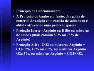 Princípio de Funcionamento  A Proteção do banho em fusão, das gotas de material de adição e do cordão de soldadura é obtida através de uma proteção gasosa Proteção Inerte –Argônio ou Hélio ou misturas de ambos (mais comum 50% ou 75% de Argônio) Proteção Ativa -CO2 ou misturas Argônio + CO2 5%, 18% ou 20%, ou misturas Argônio + O2a 5%, ou misturas Argônio + CO2+ O2.   