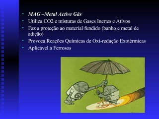 MAG –Metal Active Gás Utiliza CO2 e misturas de Gases Inertes e Ativos Faz a proteção ao material fundido (banho e metal de adição) Provoca Reações Químicas de Oxi-redução Exotérmicas Aplicável a Ferrosos 