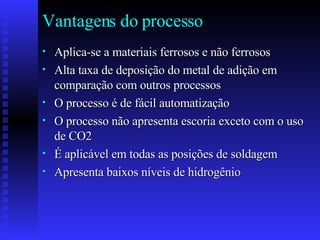 Vantagens do processo Aplica-se a materiais ferrosos e não ferrosos Alta taxa de deposição do metal de adição em comparação com outros processos O processo é de fácil automatização O processo não apresenta escoria exceto com o uso de CO2 É aplicável em todas as posições de soldagem Apresenta baixos níveis de hidrogênio  