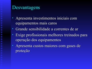 Desvantagens  Apresenta investimentos iniciais com equipamentos mais caros Grande sensibilidade a correntes de ar Exige profissionais melhores treinados para operação dos equipamentos  Apresenta custos maiores com gases de proteção 