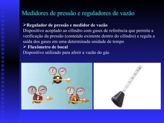 Medidores de pressão e reguladores de vazão Regulador de pressão e medidor de vazão Dispositivo acoplado ao cilindro com gases de referência que permite a verificação da pressão (conteúdo existente dentro do cilindro) e regula a saída dos gases em uma determinada unidade de tempo Fluxômetro de bocal Dispositivo utilizado para aferir a vazão do gás  