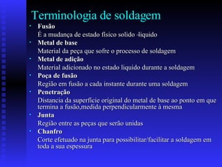 Terminologia de soldagem Fusão   É a mudança de estado físico solido –liquido Metal de base Material da peça que sofre o processo de soldagem  Metal de adição   Material adicionado no estado liquido durante a soldagem Poça de fusão Região em fusão a cada instante durante uma soldagem Penetração Distancia da superfície original do metal de base ao ponto em que termina a fusão,medida perpendicularmente à mesma   Junta Região entre as peças que serão unidas  Chanfro Corte efetuado na junta para possibilitar/facilitar a soldagem em toda a sua espessura  
