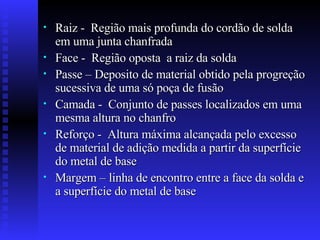 Raiz -  Região mais profunda do cordão de solda em uma junta chanfrada  Face -  Região oposta  a raiz da solda Passe – Deposito de material obtido pela progreção sucessiva de uma só poça de fusão Camada -  Conjunto de passes localizados em uma mesma altura no chanfro Reforço -  Altura máxima alcançada pelo excesso de material de adição medida a partir da superfície do metal de base Margem – linha de encontro entre a face da solda e a superfície do metal de base  