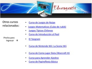 Otros cursos
relacionados:
Pincha para
Ingresar 
• Curso de Juegos de Naipe
• Juegos Matematicos (Cubo de rubik)
• Juegos Típicos Chilenos
• Curso de Introducción al Pool
• El Tangram
• Curso de Nintendo Wii: La Scene Wii
• Curso de Como jugar Dota (Warcraft III)
• Curso para Aprender Ajedrez
• Curso de Papiroflexia Básica
 