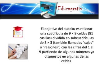 El objetivo del sudoku es rellenar
una cuadrícula de 9 × 9 celdas (81
casillas) dividida en subcuadrículas
de 3 × 3 (también llamadas "cajas"
o "regiones") con las cifras del 1 al
9 partiendo de algunos números ya
dispuestos en algunas de las
celdas.
 