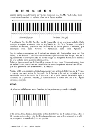 dó ré mi fá sol lá si
Vamos agora entender como as 7 notas musicais Do, Re, Mi, Fa, Sol, La, Si se
encontram dispostas no teclado olhando a figura abaixo:
A seqüência Dó, Re, Mi, Fa, Sol, La, Si é repetida várias vezes no teclado. Cada
vez que se repete a mesma nota na seqüência, ex: de Dó a Dó essa repetição é
chamada de Oitava, portanto um Teclado de 61 teclas possui 5 Oitavas, que
começam com sons Graves e terminam com sons Agudos.
Nos teclados arranjadores as 2 primeiras oitavas são destinadas para uso dos
Styles, e as demais 3 oitavas são destinadas para o uso dos Songs, isso se o
equipamento estiver operando no modo Single ou Fingered (Consulte o manual
do seu teclado para maiores informações).
Existem duas maneiras de identificarmos as teclas. Uma é tomando como base
as teclas Pretas, ou acidentes. Ao olharmos as teclas pretas iremos identificar
que elas possuem um intervalo de 2 e 3 teclas.
Assim, o Dó será sempre a tecla branca que vem antes do Intervalo de 2 Pretas,
o branca que vem antes do Intervalo de 2 Pretas, o Ré vai ser a tecla branca
localizada entre o intervalo de 2 pretas e o Mi a tecla branca localizada após o
intervalo de 2 prestas. Pronto, já identificamos 3 notas Do, Re e Mi. Agora
vamos as demais.
EX Dó:
A primeira tecla branca antes das duas teclas pretas sempre será a nota dó.
O Fá será a tecla branca localizada antes do intervalo de 3 teclas pretas, o Sol e
Lá estarão entre o intervalo de 3 teclas pretas, em sua ordem respectiva e o Si
estará após o intervalo de 3 teclas pretas.
COMO TOCAR TECLADO - Rafael Harduim 10
 