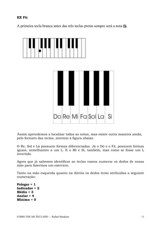 EX Fá:
A primeira tecla branca antes das três teclas pretas sempre será a nota fá.
Assim aprendemos a localizar todas as notas, mas existe outra maneira ainda,
pelo formato das teclas, atentem à figura abaixo.
O Re, Sol e Lá possuem formas diferenciadas. Já o Dó e o Fá, possuem formas
iguais, semelhantes a um L. E o Mi e Si, também, mas como se fosse um L
invertido.
Agora que já sabemos identificar as teclas vamos numerar os dedos de nossa
mão para fazermos um exercício.
Tanto na mão esquerda quanto na direita os dedos terão atribuídas a seguinte
numeração:
Polegar = 1
Indicador = 2
Médio = 3
Anelar = 4
Mínimo = 5
COMO TOCAR TECLADO - Rafael Harduim 11
 