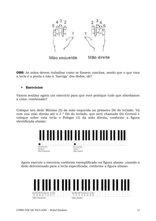 OBS: As mãos devem trabalhar como se fossem conchas, sendo que o que toca
a tecla é a ponta e não a "barriga" dos dedos, ok?
 Exercícios
Vamos realizar agora um exercício para que você pratique tudo que abordamos
a cima, combinado?
Coloque seu dedo Mínimo (5) da mão esquerda no primeiro Dó do teclado. Vá
com sua mão direita até o 3 º Dó do teclado, que será chamado Dó Central e
coloque sobre esta tecla o Polegar (1) da mão direita, conforme a figura
identificada abaixo:
Agora execute o exercício conforme exemplificado na figura abaixo ,usando o
dedo determinado para a tecla especificada, conforme a figura abaixo.
COMO TOCAR TECLADO - Rafael Harduim 12
 