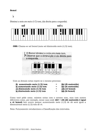 Bemol
Diminui a nota em meio (1/2) tom, (da direita para a esquerda).
sol sol b
OBS: Chama-se sol bemol (nota sol diminuída meio (1/2) tom).
Com as demais notas repete-se o mesmo processo:
fá aumentando meio (1/2) tom = fá# (fá sustenido)
lá aumentando meio (1/2) tom = lá# (lá sustenido)
ré diminuindo meio (1/2) tom = réb (ré bemol)
lá diminuindo meio (1/2) tom = láb (lá bemol)
Como você pôde notar, existem notas com o mesmo som, mas com nomes
diferentes como, por exemplo, nesse caso onde dó# = réb (dó sustenido é igual
a ré bemol) Isto ocorre porque aumentando meio (1/2) de dó será igual a
diminuirmos meio (1/2) tom de ré.
Nota: Futuramente estudaremos a Classificação dos intervalos.
COMO TOCAR TECLADO - Rafael Harduim 15
 