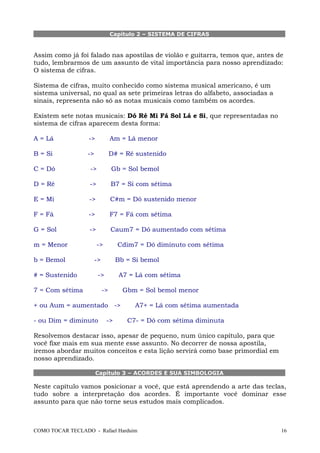 Capítulo 2 – SISTEMA DE CIFRAS
Assim como já foi falado nas apostilas de violão e guitarra, temos que, antes de
tudo, lembrarmos de um assunto de vital importância para nosso aprendizado:
O sistema de cifras.
Sistema de cifras, muito conhecido como sistema musical americano, é um
sistema universal, no qual as sete primeiras letras do alfabeto, associadas a
sinais, representa não só as notas musicais como também os acordes.
Existem sete notas musicais: Dó Ré Mi Fá Sol Lá e Si, que representadas no
sistema de cifras aparecem desta forma:
A = Lá -> Am = Lá menor
B = Si -> D# = Ré sustenido
C = Dó -> Gb = Sol bemol
D = Ré -> B7 = Si com sétima
E = Mi -> C#m = Dó sustenido menor
F = Fá -> F7 = Fá com sétima
G = Sol -> Caum7 = Dó aumentado com sétima
m = Menor -> Cdim7 = Dó diminuto com sétima
b = Bemol -> Bb = Si bemol
# = Sustenido -> A7 = Lá com sétima
7 = Com sétima -> Gbm = Sol bemol menor
+ ou Aum = aumentado -> A7+ = Lá com sétima aumentada
- ou Dim = diminuto -> C7- = Dó com sétima diminuta
Resolvemos destacar isso, apesar de pequeno, num único capítulo, para que
você fixe mais em sua mente esse assunto. No decorrer de nossa apostila,
iremos abordar muitos conceitos e esta lição servirá como base primordial em
nosso aprendizado.
Capítulo 3 – ACORDES E SUA SIMBOLOGIA
Neste capítulo vamos posicionar a você, que está aprendendo a arte das teclas,
tudo sobre a interpretação dos acordes. É importante você dominar esse
assunto para que não torne seus estudos mais complicados.
COMO TOCAR TECLADO - Rafael Harduim 16
 