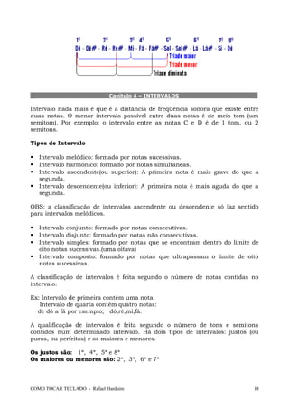 Capítulo 4 – INTERVALOS
Intervalo nada mais é que é a distância de freqüência sonora que existe entre
duas notas. O menor intervalo possível entre duas notas é de meio tom (um
semitom). Por exemplo: o intervalo entre as notas C e D é de 1 tom, ou 2
semitons.
Tipos de Intervalo
 Intervalo melódico: formado por notas sucessivas.
 Intervalo harmônico: formado por notas simultâneas.
 Intervalo ascendente(ou superior): A primeira nota é mais grave do que a
segunda.
 Intervalo descendente(ou inferior): A primeira nota é mais aguda do que a
segunda.
OBS: a classificação de intervalos ascendente ou descendente só faz sentido
para intervalos melódicos.
 Intervalo conjunto: formado por notas consecutivas.
 Intervalo disjunto: formado por notas não consecutivas.
 Intervalo simples: formado por notas que se encontram dentro do limite de
oito notas sucessivas.(uma oitava)
 Intervalo composto: formado por notas que ultrapassam o limite de oito
notas sucessivas.
A classificação de intervalos é feita segundo o número de notas contidas no
intervalo.
Ex: Intervalo de primeira contém uma nota.
Intervalo de quarta contém quatro notas:
de dó a fá por exemplo; dó,ré,mi,fá.
A qualificação de intervalos é feita segundo o número de tons e semitons
contidos num determinado intervalo. Há dois tipos de intervalos: justos (ou
puros, ou perfeitos) e os maiores e menores.
Os justos são: 1ª, 4ª, 5ª e 8ª
Os maiores ou menores são: 2ª, 3ª, 6ª e 7ª
COMO TOCAR TECLADO - Rafael Harduim 18
 
