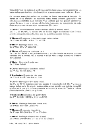 Como intervalo em música é a diferença entre duas notas, para compreende-los
basta saber quantos tons e (ou) semi-tons se encontram entre cada um deles.
Os mesmos exemplos podem ser usados na forma descendente também. Na
frente de cada exemplo foi colocado como esses acordes geralmente vem
cifrados nos métodos mais comuns. Vale lembrar que eles podem aparecer de
outras formas, e com o mesmo efeito, isto chamamos de enarmonia, ou seja,
duas notas com o mesmo som, mas nomes diferentes.
1º Justa: Compreende dois sons de mesma altura e mesmo nome.
Ex: 1º J de DÖ=DÖ. O mesmo Dö no mesmo lugar. Geralmente não se cifra
acordes com primeira justa, visto que ela já está no acorde normal.
2º Menor: diferença de ½ tom entre uma nota e outra.
Ex: 2ºm de RÉ=RË# Cifra: D2- ou D2b
2º Maior: diferença de um tom.
Ex: 2ºM de SOL=LÁ Cifra: G2
3º Menor: diferença de um tom e meio
Ex: 3ºm de LÁ=DÓ. A terça determina se o acorde é maior ou menor portanto
também não é cifrado. Ou o acorde é maior (tem a terça maior) ou é menos
(terça menor)
3º Maior: diferença de dois tons
Ex: 3ºM de DÓ=MI
4º Justa: diferença de dois tons e meio
Ex: 4º J de FÁ=SIb Cifra: F4
5º Diminuta: diferença de três tons
Ex: 5ºD de SI=FÁ Cifra: B5- ou B5b
5º Justa: diferença de três tons e meio
Ex: 5ºJ de MI=SI Veremos que todo acorde é constituído de I III e V , então a
quinta já faz parte do acorde, quando cifra-se um acorde com quinta, como E5,
geralmente é por que pede-se o acorde sem a terça, somente Tônica e quinta,
chamado acorde pesado em guitarra.
5º Aumentada: diferença de quatro tons
Ex: 5ºA de SOL#=MI Cifra: G#5+ ou G#5#
6º Maior: diferença de quatro tons e meio
Ex: 6ºM de FÁ#=RÉ# Cifra: F#6
7º Menor: diferença de cinco tons
Ex: 7ºm de RÉ=DÓ Cifra: D7 ou D7minor
7º Maior: diferença de cinco tons e meio
Ex: 7ºM de DÓ=SI Cifra: C7+ ou C7M ou C7major
COMO TOCAR TECLADO - Rafael Harduim 19
 