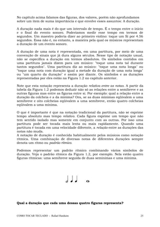 No capítulo acima falamos das figuras, dos valores, porém não aprofundamos
sobre um item de suma importância e que envolve esses assuntos: A duração.
A duração nada mais é do que um intervalo de tempo. É o tempo entre o início
e o final do evento sonoro. Poderíamos medir esse tempo em termos de
segundos. Um maestro poderia dizer ao primeiro violino: toque um Si por 4.56
segundos. Essa não é, no entanto, a maneira pela qual os músicos representam
a duração de um evento sonoro.
A duração de uma nota é representada, em uma partitura, por meio de uma
convenção de sinais que já dura alguns séculos. Nesse tipo de notação usual,
não se especifica a duração em termos absolutos. Os símbolos contidos em
uma partitura jamais dizem para um músico: "toque uma nota tal durante
tantos segundos". Uma partitura diz ao músico: "toque uma nota longa" ou
"toque uma nota com duração igual a metade da duração de uma nota longa"
ou "um quarto da duração" e assim por diante. Os símbolos e as durações
representadas por eles estão na Figura 1.2 no capítulo anterior.
Note que esta notação representa a duração relativa entre as notas. A partir da
tabela da Figura 1.2 podemos deduzir não só as relações entre a semibreve e as
outras figuras mas entre as figuras entre si. Por exemplo: qual a relação entre a
duração da colcheia e a da mínima? Ora, se as duas mínimas eqüivalem a uma
semibreve e oito colcheias eqüivalem a uma semibreve, então quatro colcheias
eqüivalem a uma mínima.
O que é importante é que na notação tradicional da partitura, não se exprime
tempo absoluto mas tempo relativo. Cada figura exprime um tempo que não
tem sentido isolado mas somente em conjunto com as outras. Por isso uma
partitura pode ser tocada mais lenta ou mais rapidamente. Quando uma
partitura é tocada em uma velocidade diferente, a relação entre as durações das
notas não muda.
A notação de duração é conhecida habitualmente pelos músicos como notação
rítmica. Uma combinação de diversas notas de diferentes durações sempre
denota um ritmo ou padrão rítmico.
Podemos representar um padrão rítmico combinando vários símbolos de
duração. Veja o padrão rítmico da Figura 1.2, por exemplo. Nela estão quatro
figuras rítmicas: uma semibreve seguida de duas semínimas e uma mínima.
Qual a duração que cada uma dessas quatro figuras representa?
COMO TOCAR TECLADO - Rafael Harduim 25
 