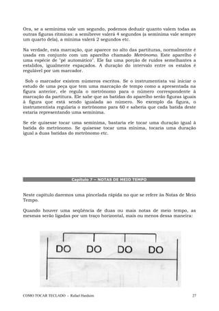 Ora, se a semínima vale um segundo, podemos deduzir quanto valem todas as
outras figuras rítmicas: a semibreve valerá 4 segundos (a semínima vale sempre
um quarto dela), a mínima valerá 2 segundos etc.
Na verdade, esta marcação, que aparece no alto das partituras, normalmente é
usada em conjunto com um aparelho chamado Metrônomo. Este aparelho é
uma espécie de "pé automático". Ele faz uma porção de ruídos semelhantes a
estalidos, igualmente espaçados. A duração do intervalo entre os estalos é
regulável por um marcador.
Sob o marcador existem números escritos. Se o instrumentista vai iniciar o
estudo de uma peça que tem uma marcação de tempo como a apresentada na
figura anterior, ele regula o metrônomo para o número correspondente à
marcação da partitura. Ele sabe que as batidas do aparelho serão figuras iguais
à figura que está sendo igualada ao número. No exemplo da figura, o
instrumentista regularia o metrônomo para 60 e saberia que cada batida deste
estaria representando uma semínima.
Se ele quisesse tocar uma semínima, bastaria ele tocar uma duração igual à
batida do metrônomo. Se quisesse tocar uma mínima, tocaria uma duração
igual a duas batidas do metrônomo etc.
Capítulo 7 – NOTAS DE MEIO TEMPO
Neste capítulo daremos uma pincelada rápida no que se refere às Notas de Meio
Tempo.
Quando houver uma seqüência de duas ou mais notas de meio tempo, as
mesmas serão ligadas por um traço horizontal, mais ou menos dessa maneira:
COMO TOCAR TECLADO - Rafael Harduim 27
 
