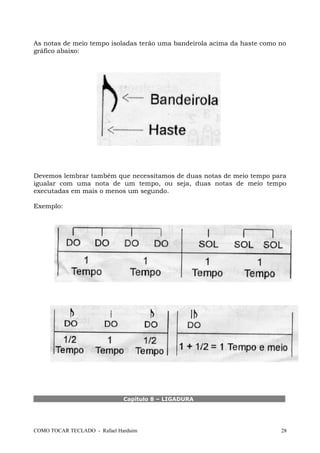 As notas de meio tempo isoladas terão uma bandeirola acima da haste como no
gráfico abaixo:
Devemos lembrar também que necessitamos de duas notas de meio tempo para
igualar com uma nota de um tempo, ou seja, duas notas de meio tempo
executadas em mais o menos um segundo.
Exemplo:
Capítulo 8 – LIGADURA
COMO TOCAR TECLADO - Rafael Harduim 28
 