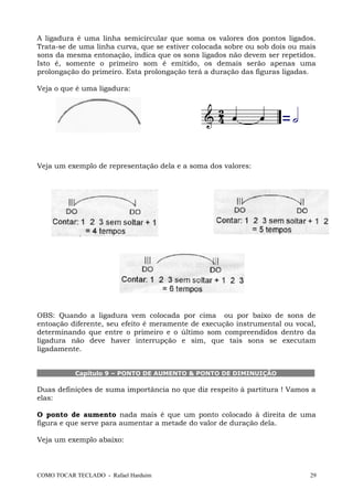 A ligadura é uma linha semicircular que soma os valores dos pontos ligados.
Trata-se de uma linha curva, que se estiver colocada sobre ou sob dois ou mais
sons da mesma entonação, indica que os sons ligados não devem ser repetidos.
Isto é, somente o primeiro som é emitido, os demais serão apenas uma
prolongação do primeiro. Esta prolongação terá a duração das figuras ligadas.
Veja o que é uma ligadura:
Veja um exemplo de representação dela e a soma dos valores:
OBS: Quando a ligadura vem colocada por cima ou por baixo de sons de
entoação diferente, seu efeito é meramente de execução instrumental ou vocal,
determinando que entre o primeiro e o último som compreendidos dentro da
ligadura não deve haver interrupção e sim, que tais sons se executam
ligadamente.
Capítulo 9 – PONTO DE AUMENTO & PONTO DE DIMINUIÇÃO
Duas definições de suma importância no que diz respeito à partitura ! Vamos a
elas:
O ponto de aumento nada mais é que um ponto colocado à direita de uma
figura e que serve para aumentar a metade do valor de duração dela.
Veja um exemplo abaixo:
COMO TOCAR TECLADO - Rafael Harduim 29
 