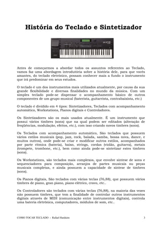 História do Teclado e Sintetizador
Antes de começarmos a abordar todos os assuntos referentes ao Teclado,
vamos faz uma abordagem introdutória sobre a história dele, para que vocês
amantes, do teclado eletrônico, possam conhecer mais a fundo o instrumento
que irá predominar em seus estudos.
O teclado é um dos instrumentos mais utilizados atualmente, por causa da sua
grande flexibilidade e diversas finalidades no mundo da música. Com um
simples teclado pode-se dispensar o acompanhamento básico de outros
componentes de um grupo musical (baterista, guitarrista, contrabaixista, etc.)
O teclado é dividido em 4 tipos: Sintetizadores, Teclados com acompanhamento
automático, Workstations, Pianos digitais e Controladores.
Os Sintetizadores são os mais usados atualmente. É um instrumento que
possui vários timbres (sons) que na qual podem ser editados (alteração de
freqüências, modulação, efeitos, etc.), com isso criando novos timbres (sons).
Os Teclados com acompanhamento automático, São teclados que possuem
vários estilos musicais (pop, jazz, rock, balada, samba, bossa nova, dance, e
muitos outros), onde pode-se criar e modificar outros estilos, acompanhados
por parte rítmica (bateria), baixo, strings, cordas (violão, guitarra), metais
(trompete, trombone, etc.), bem como ainda pode-se sintetizar estes timbres
(sons).
Os Workstations, são teclados mais complexos, que envolve síntese de sons e
sequenciadores para composição, arranjos de partes musicais ou peças
musicais completas, e ainda possuem a capacidade de síntese de timbres
(sons).
Os Pianos digitais, São teclados com várias teclas (76,88), que possuem vários
timbres de piano, gran piano, piano elétrico, cravo, etc..
Os Controladores são teclados com várias teclas (76,88), na maioria das vezes
não possuem timbres, que tem a finalidade de controlar outros instrumentos
digitais através de MIDI (comunicação entre instrumentos digitais), controla
uma bateria eletrônica, computadores, módulos de som, etc..
COMO TOCAR TECLADO - Rafael Harduim 3
 