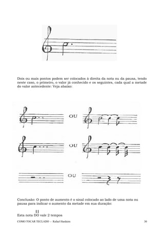 Dois ou mais pontos podem ser colocados à direita da nota ou da pausa, tendo
neste caso, o primeiro, o valor já conhecido e os seguintes, cada qual a metade
do valor antecedente: Veja abaixo:
Conclusão: O ponto de aumento é o sinal colocado ao lado de uma nota ou
pausa para indicar o aumento da metade em sua duração:
||
Esta nota DO vale 2 tempos
COMO TOCAR TECLADO - Rafael Harduim 30
 