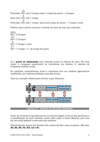 ||.
Pontuada: DO, vale 2 tempos mais 1 tempo do ponto = 3 tempos
|
Esta nota: DO, vale 1 tempo
|.
Pontuada: DO, vale 1 tempo, mais meio tempo do ponto = 1 tempo e meio
Observe que o ponto aumenta a metade do valor da nota que antecede:
||||.
DO = 6 Tempos
||.
DO = 3 Tempos
|.
DO = 1 Tempo e meio
|`.
DO = ½ tempo + ¼ de tempo do ponto.
Já o ponto de diminuição vem colocado acima ou abaixo da nota. Por essa
razão, o compasso quartenário se transforma em binário. O símbolo do
compasso também muda.
As colcheias, semicolcheias, fusas e semifusas tem seu símbolo ligeiramente
modificado, por estarem próximas uma das outras.
Veja um exemplo, abaixo para ilustrar o que dissemos:
Capítulo 10 – SISTEMA DE NOTAÇÃO UNIVERSAL
Antes de entrarmos especificamente no assunto ligado a leitura das partituras e
a identificação de seus símbolos vamos falar sobre a Pauta Musical, pois sem
ela não seria possível a execução das músicas.
Primeiramente vamos nos lembrar dos nomes da Sete notas musicais. São elas,
Dó, Ré, Mi, Fá, Sol, Lá e Si.
COMO TOCAR TECLADO - Rafael Harduim 31
 