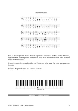 Não se preocupe com o fato de que algumas notas estão pretas, outras brancas,
algumas tem astes ligadas, outras não. Isso está relacionado com uma matéria
ainda a ser abordada.
O que importa é a posição delas na Pauta, ou seja, qual é a nota que deve ser
tocada.
O Ponto de partida será o 3 º Mi do Teclado.
Capítulo 11 – COMPASSOS
COMO TOCAR TECLADO - Rafael Harduim 33
 