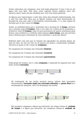 Acima colocamos um compasso, mas você pode perguntar: O que é isto se até
agora não ouvi falar. Pois bem, neste capítulo vamos explorar mais este
assunto, pois é mais um dos símbolos que você verá numa partitura.
As figuras que representam o valor das notas têm duração indeterminada, isto
é, não tem valor fixo. Para que as figuras tenham um valor determinado na
duração do som esse valor é previamente convencionado, e é a esse espaço de
duração que se dá o nome de tempo.
Assim, se estabelecermos que a semínima tem a duração de 1 tempo, veremos
que a mínima valerá 2 tempos, visto o seu valor ser o dobro do da semínima; a
semibreve valerá 4 tempos, uma vez que precisamos de quatro semínimas para
formar uma semibreve; a colcheia valerá apenas meio tempo, pois são precisas
duas colcheias para a formação de uma semínima e assim por diante.
Podemos dizer com isso que os tempos são agrupados em porções iguais, de
dois em dois, de três em três ou de quatro em quatro, constituindo unidades
métricas as quais se dá o nome de compasso.
Os compassos de 2 tempos são chamados binários
Os compassos de 3 tempos são chamados ternários
Os compassos de 4 tempos são chamados quartenários
Cada grupo de tempos, isto é, cada compasso, é separado do seguinte por uma
linha vertical travessão.
Na terminação de um trecho musical usa-se colocar dois travessões
denominados: travessão duplo (ou travessão dobrado) ou pausa final (se a
terminação for absoluta, isto é na finalização do trecho)
Em qualquer compasso a figura que preenche um tempo chama-se unidade
de tempo e a figura que preenche um compasso chama-se unidade de
COMO TOCAR TECLADO - Rafael Harduim 34
 