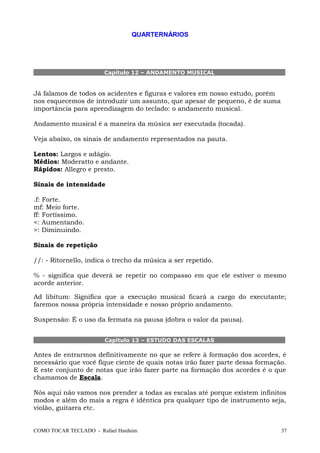 QUARTERNÁRIOS
Capítulo 12 – ANDAMENTO MUSICAL
Já falamos de todos os acidentes e figuras e valores em nosso estudo, porém
nos esquecemos de introduzir um assunto, que apesar de pequeno, é de suma
importância para aprendizagem do teclado: o andamento musical.
Andamento musical é a maneira da música ser executada (tocada).
Veja abaixo, os sinais de andamento representados na pauta.
Lentos: Largos e adágio.
Médios: Moderatto e andante.
Rápidos: Allegro e presto.
Sinais de intensidade
.f: Forte.
mf: Meio forte.
ff: Fortíssimo.
<: Aumentando.
>: Diminuindo.
Sinais de repetição
//: - Ritornello, indica o trecho da música a ser repetido.
% - significa que deverá se repetir no compasso em que ele estiver o mesmo
acorde anterior.
Ad libitum: Significa que a execução musical ficará a cargo do executante;
faremos nossa própria intensidade e nosso próprio andamento.
Suspensão: É o uso da fermata na pausa (dobra o valor da pausa).
Capítulo 13 – ESTUDO DAS ESCALAS
Antes de entrarmos definitivamente no que se refere à formação dos acordes, é
necessário que você fique ciente de quais notas irão fazer parte dessa formação.
E este conjunto de notas que irão fazer parte na formação dos acordes é o que
chamamos de Escala.
Nós aqui não vamos nos prender a todas as escalas até porque existem infinitos
modos e além do mais a regra é idêntica pra qualquer tipo de instrumento seja,
violão, guitarra etc.
COMO TOCAR TECLADO - Rafael Harduim 37
 