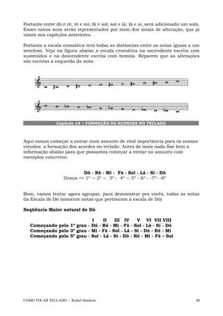 Portanto entre dó e ré; ré e mi; fá e sol; sol e lá; lá e si, será adicionado um som.
Esses novos sons serão representados por meio dos sinais de alteração, que já
vimos nos capítulos anteriores.
Portanto a escala cromática terá todas as distâncias entre as notas iguais a um
semitom. Veja na figura abaixo a escala cromática na ascendente escrita com
sustenidos e na descendente escrita com bemóis. Reparem que as alterações
são escritas à esquerda da nota:
Capítulo 14 – FORMAÇÃO DE ACORDES NO TECLADO
Aqui vamos começar a entrar num assunto de vital importância para os nossos
estudos: a formação dos acordes no teclado. Antes de mais nada fixe bem a
informação abaixo para que possamos começar a entrar no assunto com
exemplos concretos:
Dó - Ré - Mi - Fá - Sol - Lá - Si - Dó
Graus => 1º -- 2º -- 3º - 4º -- 5º - 6º - -7º- -8º
Bom, vamos tentar agora agrupar, para demonstrar pra vocês, todas as notas
da Escala de Dó (somente notas que pertencem à escala de Dó)
Seqüência Maior natural de Dó
I II III IV V VI VII VIII
Começando pelo 1º grau - Dó - Ré - Mi - Fá - Sol - Lá - Si - Dó
Começando pelo 3º grau - Mi - Fá - Sol - Lá - Si - Dó - Ré - Mi
Começando pelo 5º grau - Sol - Lá - Si - Dó - Ré - Mi - Fá – Sol
COMO TOCAR TECLADO - Rafael Harduim 40
 