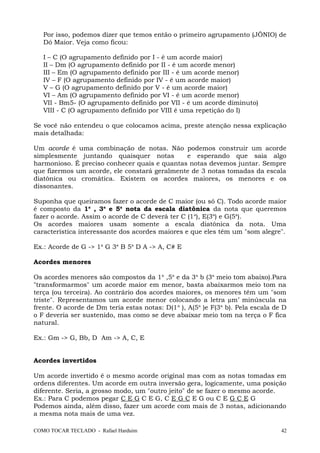 Por isso, podemos dizer que temos então o primeiro agrupamento (JÔNIO) de
Dó Maior. Veja como ficou:
I – C (O agrupamento definido por I - é um acorde maior)
II – Dm (O agrupamento definido por II - é um acorde menor)
III – Em (O agrupamento definido por III - é um acorde menor)
IV – F (O agrupamento definido por IV - é um acorde maior)
V – G (O agrupamento definido por V - é um acorde maior)
VI – Am (O agrupamento definido por VI - é um acorde menor)
VII - Bm5- (O agrupamento definido por VII - é um acorde diminuto)
VIII - C (O agrupamento definido por VIII é uma repetição do I)
Se você não entendeu o que colocamos acima, preste atenção nessa explicação
mais detalhada:
Um acorde é uma combinação de notas. Não podemos construir um acorde
simplesmente juntando quaisquer notas e esperando que saia algo
harmonioso. É preciso conhecer quais e quantas notas devemos juntar. Sempre
que fizermos um acorde, ele constará geralmente de 3 notas tomadas da escala
diatônica ou cromática. Existem os acordes maiores, os menores e os
dissonantes.
Suponha que queiramos fazer o acorde de C maior (ou só C). Todo acorde maior
é composto da 1a
, 3a
e 5a
nota da escala diatônica da nota que queremos
fazer o acorde. Assim o acorde de C deverá ter C (1a
), E(3a
) e G(5a
).
Os acordes maiores usam somente a escala diatônica da nota. Uma
característica interessante dos acordes maiores e que eles têm um "som alegre".
Ex.: Acorde de G -> 1a
G 3a
B 5a
D A -> A, C# E
Acordes menores
Os acordes menores são compostos da 1a
,5a
e da 3a
b (3a
meio tom abaixo).Para
"transformarmos" um acorde maior em menor, basta abaixarmos meio tom na
terça (ou terceira). Ao contrário dos acordes maiores, os menores têm um "som
triste". Representamos um acorde menor colocando a letra µm’ minúscula na
frente. O acorde de Dm teria estas notas: D(1a
), A(5a
)e F(3a
b). Pela escala de D
o F deveria ser sustenido, mas como se deve abaixar meio tom na terça o F fica
natural.
Ex.: Gm -> G, Bb, D Am -> A, C, E
Acordes invertidos
Um acorde invertido é o mesmo acorde original mas com as notas tomadas em
ordens diferentes. Um acorde em outra inversão gera, logicamente, uma posição
diferente. Seria, a grosso modo, um "outro jeito" de se fazer o mesmo acorde.
Ex.: Para C podemos pegar C E G C E G, C E G C E G ou C E G C E G
Podemos ainda, além disso, fazer um acorde com mais de 3 notas, adicionando
a mesma nota mais de uma vez.
COMO TOCAR TECLADO - Rafael Harduim 42
 