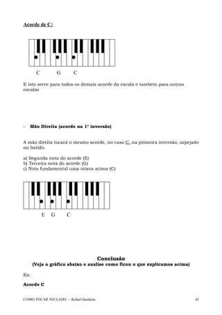 Acorde de C:
C G C
E isto serve para todos os demais acorde da escala e também para outras
escalas
- Mão Direita (acorde na 1a
inversão)
A mão direita tocará o mesmo acorde, no caso C, na primeira inversão, arpejado
ou batido.
a) Segunda nota do acorde (E)
b) Terceira nota do acorde (G)
c) Nota fundamental uma oitava acima (C)
E G C
Conclusão
(Veja o gráfico abaixo e analise como ficou o que explicamos acima)
Ex:
Acorde C
COMO TOCAR TECLADO - Rafael Harduim 45
 