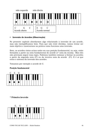 mão esquerda mão direita
C G C E G C
Acorde aberto Acorde normal
 Inversão de Acordes (Observação)
No presente capítulo abordarmos algo relacionado à inversão de um acorde,
mas não exemplificamos bem. Para que não reste dúvidas, vamos tentar ser
mais objetivo e mostrarmos na prática como funciona uma inversão.
Bom, os acordes vistos acima estão em sua posição fundamental, ou seja, estão
formados a partir na nota fundamental do acorde (1a
nota da escala). Mas eles
não precisam seguir essa regra. Podemos também começar a formar os acordes
a partir da segunda nota (3a
) ou da terceira nota do acorde (5a
). E é aí que
entra o sistema da inversão dos acordes.
Tomamos por exemplo o acorde de C.
Posição fundamental
C E G
* Primeira inversão
E, G C
COMO TOCAR TECLADO - Rafael Harduim 46
 