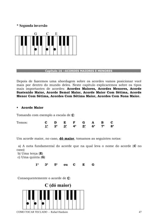 * Segunda inversão
G C E
Capítulo 16 –ACORDES MAIORES E MENORES
Depois de fazermos uma abordagem sobre os acordes vamos posicionar você
mais por dentro do mundo deles. Neste capítulo explicaremos sobre os tipos
mais importantes de acordes: Acordes Maiores, Acordes Menores, Acorde
Sustenido Maior, Acorde Bemol Maior, Acorde Maior Com Sétima, Acorde
Menor Com Sétima, Acordes Com Sétima Maior, Acordes Com Nona Maior.
 Acorde Maior
Tomando com exemplo a escala de C:
Temos: C D E F G A B C
1a
2a
3a
4a
5a
6a
7a
8a
Um acorde maior, no caso, dó maior, tomamos as seguintes notas:
a) A nota fundamental do acorde que na qual leva o nome do acorde (C no
caso)
b) Uma terça (E)
c) Uma quinta (G)
1a
3a
5a
ou C E G
Consequentemente o acorde de C:
C (dó maior)
COMO TOCAR TECLADO - Rafael Harduim 47
 