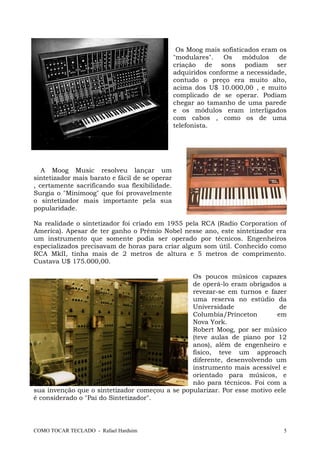 Os Moog mais sofisticados eram os
"modulares". Os módulos de
criação de sons podiam ser
adquiridos conforme a necessidade,
contudo o preço era muito alto,
acima dos U$ 10.000,00 , e muito
complicado de se operar. Podiam
chegar ao tamanho de uma parede
e os módulos eram interligados
com cabos , como os de uma
telefonista.
A Moog Music resolveu lançar um
sintetizador mais barato e fácil de se operar
, certamente sacrificando sua flexibilidade.
Surgia o "Minimoog" que foi provavelmente
o sintetizador mais importante pela sua
popularidade.
Na realidade o sintetizador foi criado em 1955 pela RCA (Radio Corporation of
America). Apesar de ter ganho o Prêmio Nobel nesse ano, este sintetizador era
um instrumento que somente podia ser operado por técnicos. Engenheiros
especializados precisavam de horas para criar algum som útil. Conhecido como
RCA MkII, tinha mais de 2 metros de altura e 5 metros de comprimento.
Custava U$ 175.000,00.
Os poucos músicos capazes
de operá-lo eram obrigados a
revezar-se em turnos e fazer
uma reserva no estúdio da
Universidade de
Columbia/Princeton em
Nova York.
Robert Moog, por ser músico
(teve aulas de piano por 12
anos), além de engenheiro e
físico, teve um approach
diferente, desenvolvendo um
instrumento mais acessível e
orientado para músicos, e
não para técnicos. Foi com a
sua invenção que o sintetizador começou a se popularizar. Por esse motivo eele
é considerado o "Pai do Sintetizador".
COMO TOCAR TECLADO - Rafael Harduim 5
 