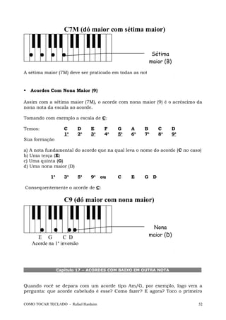 C7M (dó maior com sétima maior)
A sétima maior (7M) deve ser praticado em todas as notas.
 Acordes Com Nona Maior (9)
Assim com a sétima maior (7M), o acorde com nona maior (9) é o acréscimo da
nona nota da escala ao acorde.
Tomando com exemplo a escala de C:
Temos: C D E F G A B C D
1a
2a
3a
4a
5a
6a
7a
8a
9a
Sua formação
a) A nota fundamental do acorde que na qual leva o nome do acorde (C no caso)
b) Uma terça (E)
c) Uma quinta (G)
d) Uma nona maior (D)
1a
3a
5a
9a
ou C E G D
Consequentemente o acorde de C:
C9 (dó maior com nona maior)
E G C D
Acorde na 1a
inversão
Capítulo 17 – ACORDES COM BAIXO EM OUTRA NOTA
Quando você se depara com um acorde tipo Am/G, por exemplo, logo vem a
pergunta: que acorde cabeludo é esse? Como fazer? E agora? Toco o primeiro
COMO TOCAR TECLADO - Rafael Harduim 52
Sétima
maior (B)
Nona
maior (D)
 