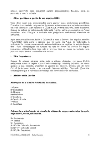 Encore aproveite para conhecer alguns procedimentos básicos, além de
aprender a usar o teclado.
 Obter partitura a partir de um arquivo MIDI.
Voce deve usar um sequenciador para gravar suas seqüências prediletas.
Primeiro é necessário sequenciar (gravar)a música com seu teclado conectado
em sua interface MIDI usando o CAKEWALK PROFESSIONAL para Windows.
Depois de salvar na extensão do Cakewalk (*.wrk), salva-se o arquivo em *.mid
(Standard Midi File,que a maioria dos programas aceitam)no diretório do
ENCORE.
Após este procedimento, feche o Cakewalk e abra o Encore. Em seguida escolha
FILE/OPEN para abrir o arquivo que foi salvo em *.mid no Cakewalk. A
utilização de certos comandos de teclado facilitam na rapidez da edição básica
das suas composições no Encore no que se refere ao acesso de alguns
comandos utilizados.Com isso não é preciso tirar as mãos no teclado, sem
precisar caçar tantos comandos nos menus.
 Dica Importante
Depois de alterar alguma nota, seja a altura, duração, etc peça Ctrl+A
(selecionar tudo) e depois Ctrl+J-Measures/Align Spacing (Alinhar as notas
quanto à sua posição, Quantize ao gráfico do Encore). Depois use de novo
Ctrl+J (selecionar tudo) e o comando Measures/Align Playback (Quantize
sonoro) para que a reprodução obedeça aos novos critérios adotados.
 Atalhos mais Usados
Alteração da a altura e duração das notas.
1=Breve
2=Semibreve
3=Mínima
4=Semínima
5=Colcheia
6=Semicolcheia
7=Fusa
8=Semifusa
Colocação e eliminação de sinais de alteração como sustenidos, bemois,
bequadros ,notas pontuadas.
S= Sustenido
F= Bemol
N= Bequadro
Schift+S= Dobrado Sustenido
Schift+F= Dobrado Bemol
Schift+N= Bequadro
COMO TOCAR TECLADO - Rafael Harduim 55
 