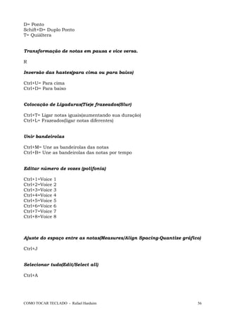 D= Ponto
Schift+D= Duplo Ponto
T= Quiáltera
Transformação de notas em pausa e vice versa.
R
Inversão das hastes(para cima ou para baixo)
Ctrl+U= Para cima
Ctrl+D= Para baixo
Colocação de Ligaduras(Tie)e frazeados(Slur)
Ctrl+T= Ligar notas iguais(aumentando sua duração)
Ctrl+L= Frazeados(ligar notas diferentes)
Unir bandeirolas
Ctrl+M= Une as bandeirolas das notas
Ctrl+B= Une as bandeirolas das notas por tempo
Editar número de vozes (polifonia)
Ctrl+1=Voice 1
Ctrl+2=Voice 2
Ctrl+3=Voice 3
Ctrl+4=Voice 4
Ctrl+5=Voice 5
Ctrl+6=Voice 6
Ctrl+7=Voice 7
Ctrl+8=Voice 8
Ajuste do espaço entre as notas(Measures/Align Spacing-Quantize gráfico)
Ctrl+J
Selecionar tudo(Edit/Select all)
Ctrl+A
COMO TOCAR TECLADO - Rafael Harduim 56
 
