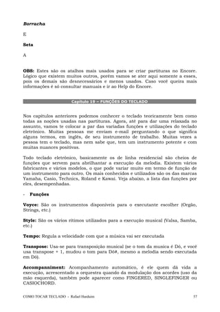 Borracha
E
Seta
A
OBS: Estes são os atalhos mais usados para se criar partituras no Encore.
Lógico que existem muitos outros, porém vamos se ater aqui somente a esses,
pois os demais são desnecessários e menos usados. Caso você queira mais
informações é só consultar manuais e ir ao Help do Encore.
Capítulo 19 – FUNÇÕES DO TECLADO
Nos capítulos anteriores podemos conhecer o teclado teoricamente bem como
todas as noções usadas nas partituras. Agora, até para dar uma relaxada no
assunto, vamos te colocar a par das variadas funções e utilizações do teclado
eletrônico. Muitas pessoas me enviam e-mail perguntando o que significa
alguns termos, em inglês, de seu instrumento de trabalho. Muitas vezes a
pessoa tem o teclado, mas nem sabe que, tem um instrumento potente e com
muitas nuances positivas.
Todo teclado eletrônico, basicamente os de linha residencial são cheios de
funções que servem para abrilhantar a execução da melodia. Existem vários
fabricantes e vários modelos, o que pode variar muito em termo de função de
um instrumento para outro. Os mais conhecidos e utilizados são os das marcas
Yamaha, Casio, Technics, Roland e Kawai. Veja abaixo, a lista das funções por
eles, desempenhadas.
- Funções
Voyce: São os instrumentos disponíveis para o executante escolher (Orgão,
Strings, etc.)
Style: São os vários rítimos utilizados para a execução musical (Valsa, Samba,
etc.)
Tempo: Regula a velocidade com que a música vai ser executada
Transpose: Usa-se para transposição musical (se o tom da musica é Dó, e você
usa transpose + 1, mudou o tom para Dó#, mesmo a melodia sendo executada
em Dó).
Accompanniment: Acompanhamento automático, é ele quem dá vida a
execução, acrescentado a orquestra quando da modulação dos acordes (uso da
mão esquerda), também pode aparecer como FINGERED, SINGLEFINGER ou
CASIOCHORD.
COMO TOCAR TECLADO - Rafael Harduim 57
 