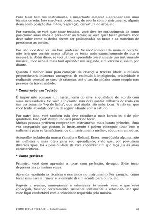 Para tocar bem um instrumento, é importante começar a aprender com uma
técnica correta. Isso envolverá postura, e, de acordo com o instrumento, alguns
itens como posição das mãos, respiração, curvatura do arco, etc.
Por exemplo, se você quer tocar teclados, você deve ter conhecimento de como
posicionar suas mãos e pressionar as teclas; se você quer tocar guitarra você
deve saber como os dedos devem ser posicionados no braço e as maneiras de
pressionar as cordas.
Por isto você deve ter um bom professor. Se você começar da maneira correta,
não terá que corrigir maus hábitos ou tocar mais exaustivamente do que o
necessário. Além disso, se você já tiver aprendido corretamente um instrumento
musical, você achará mais fácil aprender um segundo, um terceiro e, assim por
diante.
Quanto à melhor hora para começar, da criança à terceira idade, a música
proporcionará inúmeras vantagens: do estímulo à inteligência, criatividade e
realização pessoal no caso de crianças, até o uso da música como terapia nas
pessoas da terceira idade.
* Comprando um Teclado
É importante comprar um instrumento do nível e qualidade de acordo com
suas necessidades. Se você é iniciante, não deve gastar milhares de reais em
um instrumento "top de linha", que você ainda não sabe tocar. A não ser que
você tenha absoluta certeza de seguir adiante com o estudo.
Por outro lado, você também não deve escolher o mais barato ou o de pior
qualidade. Isso pode diminuir o seu prazer de tocar.
Muitas pessoas preferem comprar um instrumento mais barato primeiro. Uma
vez assegurado que gostam do instrumento e podem conseguir tocar bem o
suficiente para se beneficiarem de um instrumento melhor, adquirem um outro.
Aconselho teclados da marca Yamaha e Roland. Esses, sem dúvida alguma, são
os melhores e mais úteis para seu aprendizado, visto que, por possuírem
diversos tipos, há a possibilidade de você encontrar um que faça jus às suas
características.
* Como praticar:
Primeiro, você deve aprender a tocar com perfeição, devagar. Evite tocar
depressa nas primeiras vezes.
Aprenda repetindo as técnicas e exercícios no instrumento. Por exemplo: como
tocar uma escala, mover suavemente de um acorde para outro, etc.
Repetir a técnica, aumentando a velocidade de acordo com o que você
conseguir, tocando corretamente. Aumente lentamente a velocidade até que
você fique confortável com a velocidade requerida pela música.
COMO TOCAR TECLADO - Rafael Harduim 61
 
