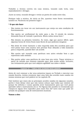 Trabalhe a técnica correta em casa música, tocando cada tecla, uma
separadamente e devagar.
Junte as notas, tocando devagar e treine as partes de união entre elas.
Pratique toda a música, do início ao fim, quantas vezes forem necessárias.
Lembre-se: Paciência em primeiro lugar !
* O que não fazer
- Não insista em tocar em um instrumento que esteja em más condições de
funcionamento.
- Não queira ser profissional da noite para o dia. O estudo da música
demanda força de vontade e paciência. Muita calma nessa hora !
- Não desista na primeira tentativa. Às vezes, algo que parece difícil, após
algumas horas de treino ficam mais fáceis do que podemos imaginar.
- Não deixe de treine bastante a mão esquerda (mão dos acordes) para que
você possa tocar uma música sem precisar ficar olhando a todo momento
para a esquerda, quando fizer um acorde.
- Não queira sair tocando uma partitura sem antes estudar bem o que
representa cada símbolo.
- Não queira saber uma partitura de uma hora pra outra. Toque músicas a
partir do método que estamos expondo aqui, pois acaba sendo, inclusive,
um treinamento para que você adquira agilidade nas mãos e dedos.
Capítulo 22 – TABELA DOS ACORDES MAIS USADOS
Antes de você começar a dar seus primeiros toques no Teclado e executar sua
canção favorita, iremos enumerar aqui uma lista dos acordes mais usados em
nossas músicas que você poderá ver no capítulo 30.
Vale lembrar que esses são os principais acordes usados em algumas canções,
porém é bom deixar claro que não vamos colocar aqui todos que existem até
porque há infinitos e nossa apostila serve basicamente para que você possa
aprender sobre o instrumento em si. Ver figuras dos acordes eu recomendo que
compra-se algum livro específico para esses fins ok? Livro esse que pode ser
achado em qualquer casa de instrumentos musicais.
Vamos a eles:
COMO TOCAR TECLADO - Rafael Harduim 62
 